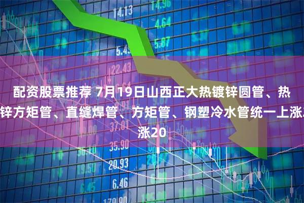 配资股票推荐 7月19日山西正大热镀锌圆管、热镀锌方矩管、直缝焊管、方矩管、钢塑冷水管统一上涨20