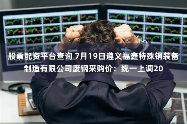股票配资平台查询 7月19日遵义福鑫特殊钢装备制造有限公司废钢采购价：统一上调20