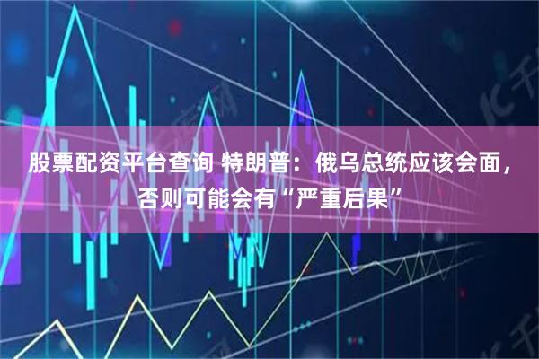 股票配资平台查询 特朗普：俄乌总统应该会面，否则可能会有“严重后果”