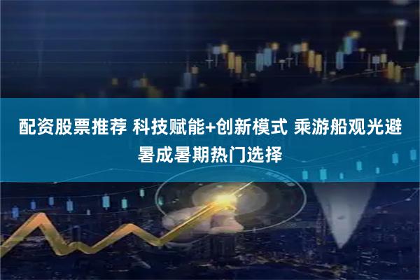 配资股票推荐 科技赋能+创新模式 乘游船观光避暑成暑期热门选择