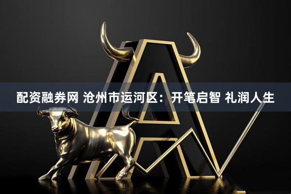 配资融券网 沧州市运河区：开笔启智 礼润人生