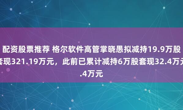 配资股票推荐 格尔软件高管掌晓愚拟减持19.9万股套现321.19万元，此前已累计减持6万股套现32.4万元