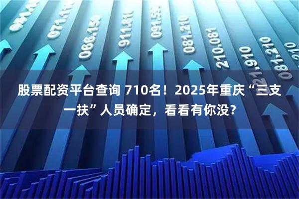 股票配资平台查询 710名！2025年重庆“三支一扶”人员确定，看看有你没？