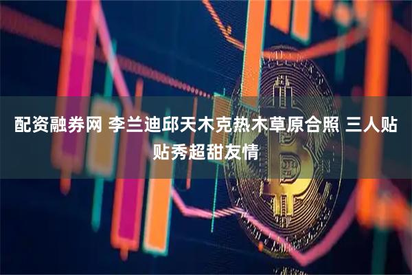 配资融券网 李兰迪邱天木克热木草原合照 三人贴贴秀超甜友情