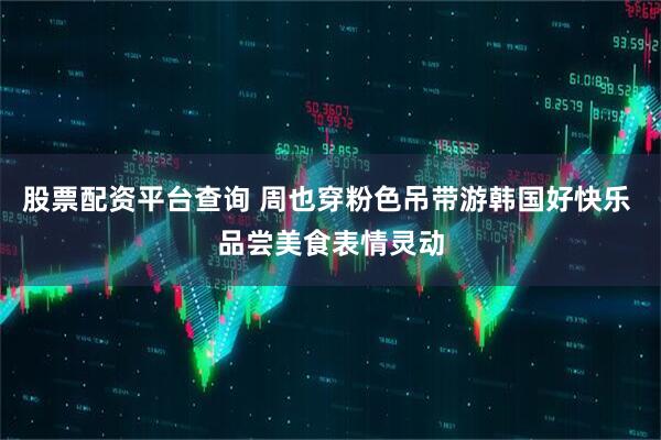 股票配资平台查询 周也穿粉色吊带游韩国好快乐 品尝美食表情灵动