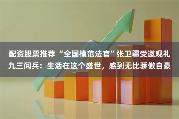 配资股票推荐 “全国模范法官”张卫疆受邀观礼九三阅兵：生活在这个盛世，感到无比骄傲自豪
