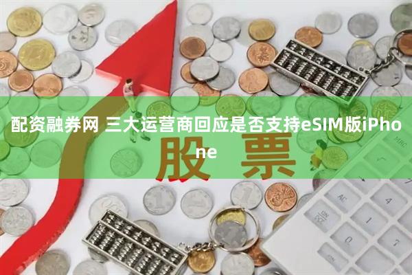 配资融券网 三大运营商回应是否支持eSIM版iPhone