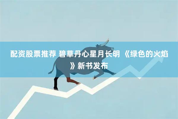 配资股票推荐 碧草丹心星月长明&#32;《绿色的火焰》新书发布
