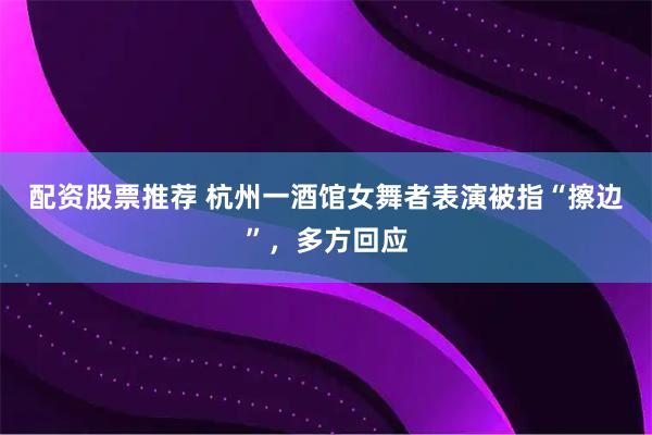 配资股票推荐 杭州一酒馆女舞者表演被指“擦边”，多方回应