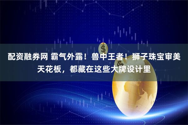 配资融券网 霸气外露！兽中王者！狮子珠宝审美天花板，都藏在这些大牌设计里