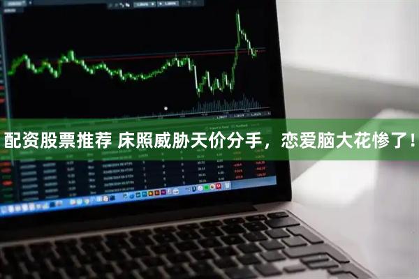 配资股票推荐 床照威胁天价分手，恋爱脑大花惨了！