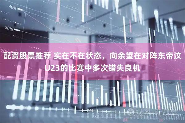 配资股票推荐 实在不在状态，向余望在对阵东帝汶U23的比赛中多次错失良机
