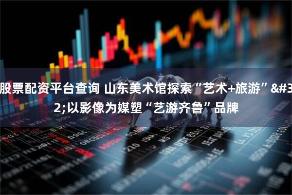 股票配资平台查询 山东美术馆探索“艺术+旅游”&#32;以影像为媒塑“艺游齐鲁”品牌
