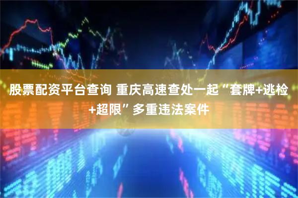 股票配资平台查询 重庆高速查处一起“套牌+逃检+超限”多重违法案件