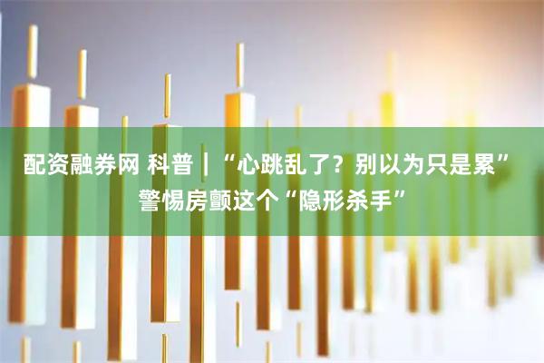 配资融券网 科普｜“心跳乱了？别以为只是累” 警惕房颤这个“隐形杀手”